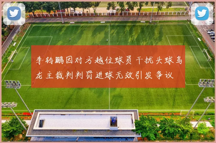 李钧鹏因对方越位球员干扰头球乌龙主裁判判罚进球无效引发争议