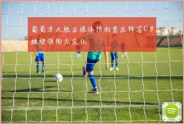 葡萄牙大胜后媒体预测首发阵容C罗继续领衔无变化