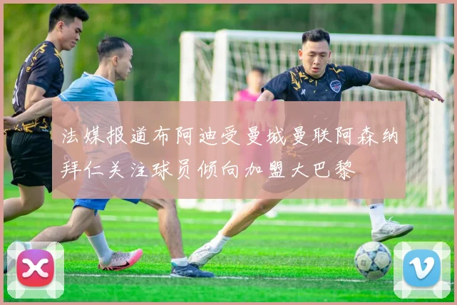 法媒报道布阿迪受曼城曼联阿森纳拜仁关注球员倾向加盟大巴黎
