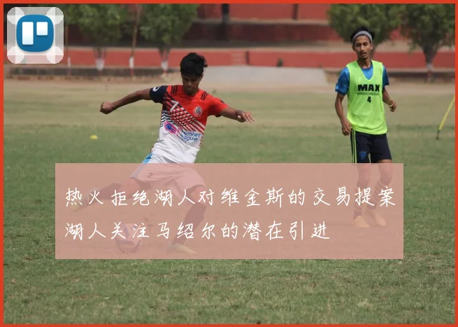 热火拒绝湖人对维金斯的交易提案湖人关注马绍尔的潜在引进