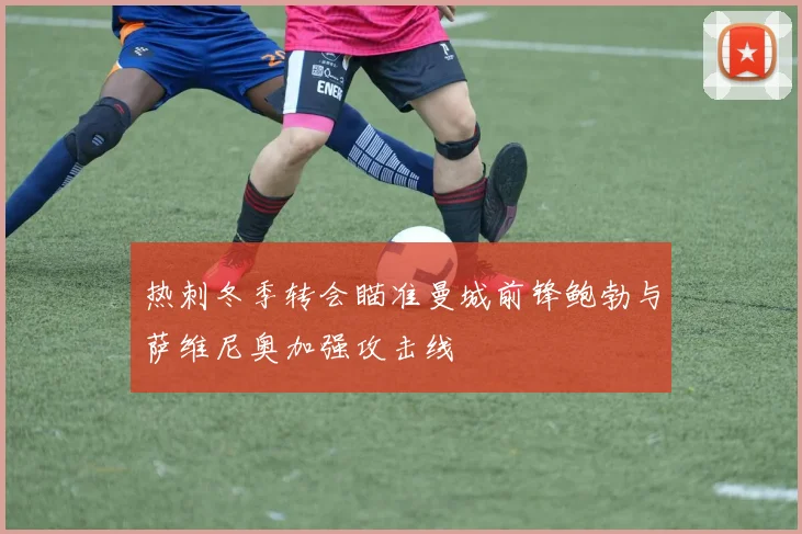 热刺冬季转会瞄准曼城前锋鲍勃与萨维尼奥加强攻击线