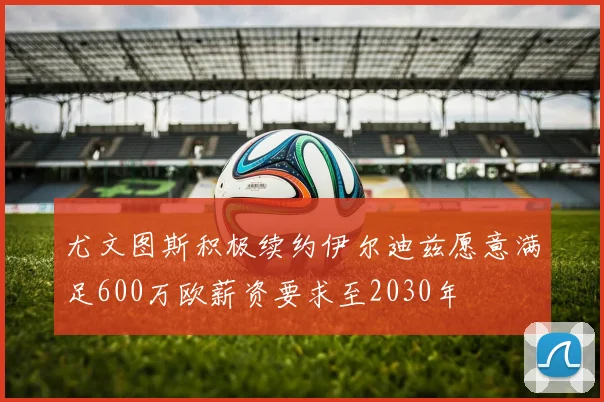 尤文图斯积极续约伊尔迪兹愿意满足600万欧薪资要求至2030年