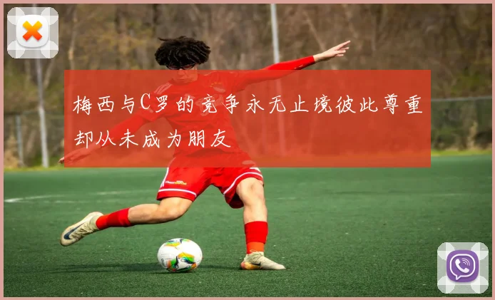 梅西与C罗的竞争永无止境彼此尊重却从未成为朋友