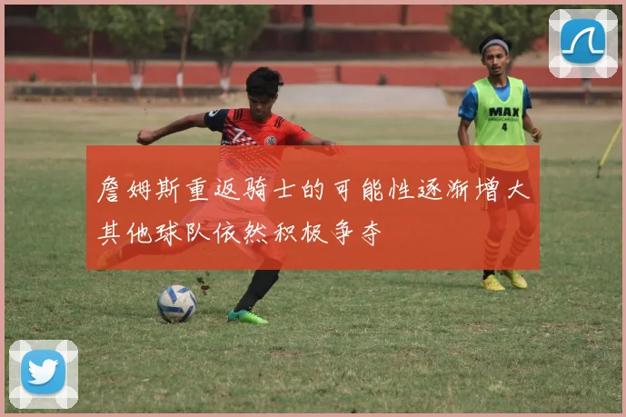 詹姆斯重返骑士的可能性逐渐增大其他球队依然积极争夺