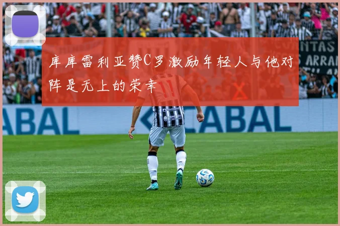 库库雷利亚赞C罗激励年轻人与他对阵是无上的荣幸