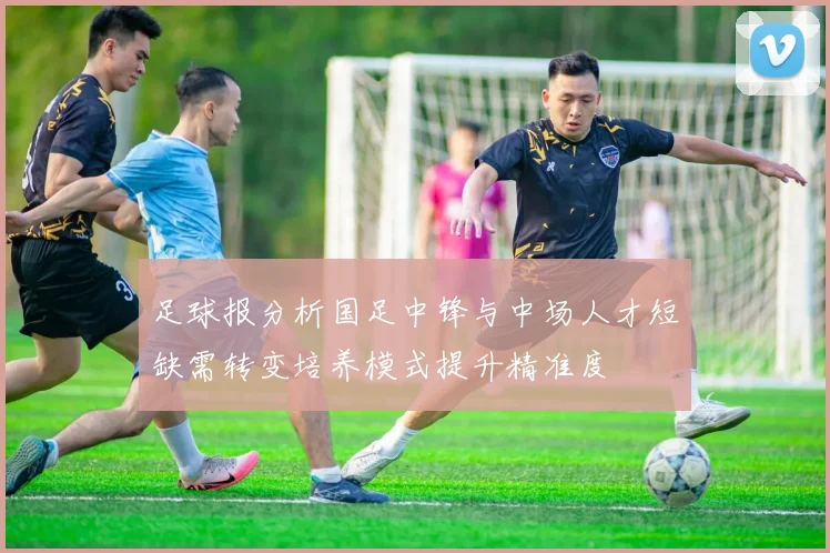 足球报分析国足中锋与中场人才短缺需转变培养模式提升精准度