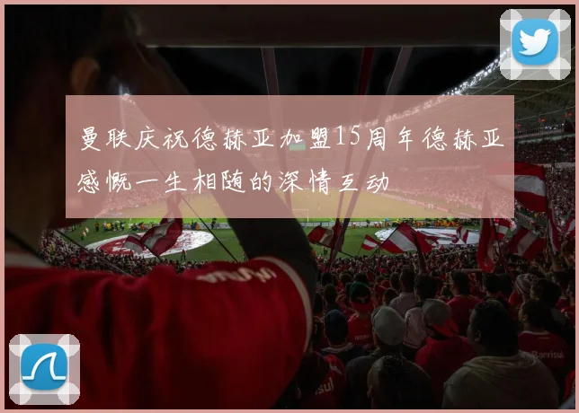 曼联庆祝德赫亚加盟15周年德赫亚感慨一生相随的深情互动
