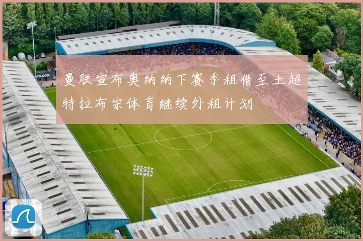 曼联宣布奥纳纳下赛季租借至土超特拉布宗体育继续外租计划