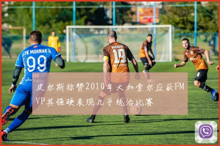 皮尔斯称赞2010年大加索尔应获FMVP其强硬表现几乎统治比赛