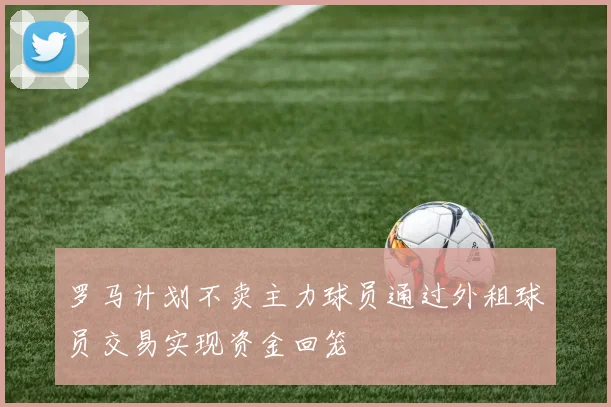 罗马计划不卖主力球员通过外租球员交易实现资金回笼