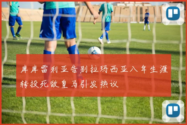 库库雷利亚告别拉玛西亚八年生涯转投死敌皇马引发热议
