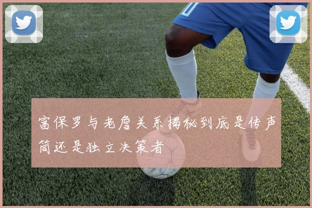 富保罗与老詹关系揭秘到底是传声筒还是独立决策者