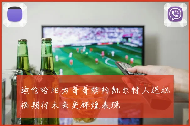 迪伦哈珀为哥哥续约凯尔特人送祝福期待未来更辉煌表现
