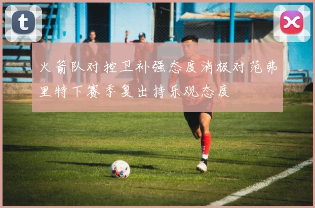 火箭队对控卫补强态度消极对范弗里特下赛季复出持乐观态度