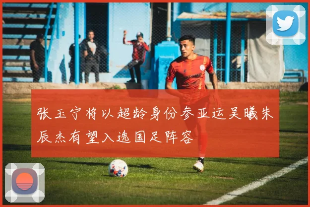 张玉宁将以超龄身份参亚运吴曦朱辰杰有望入选国足阵容