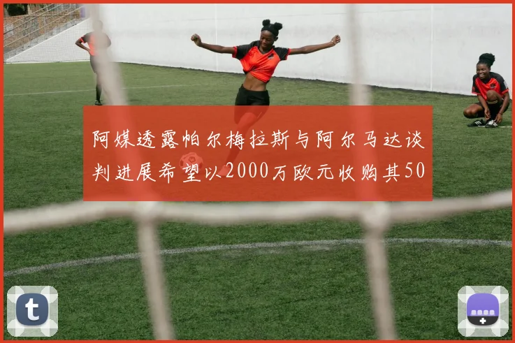 阿媒透露帕尔梅拉斯与阿尔马达谈判进展希望以2000万欧元收购其50所有权