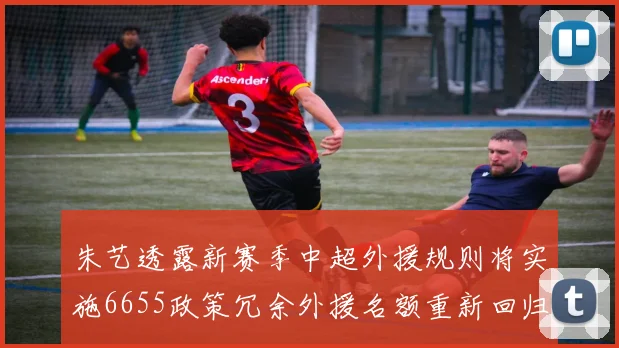 朱艺透露新赛季中超外援规则将实施6655政策冗余外援名额重新回归球队配置