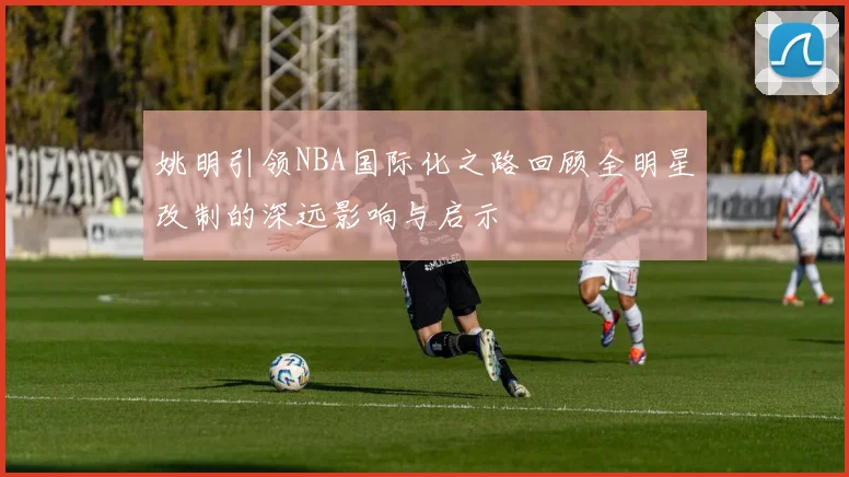 姚明引领NBA国际化之路回顾全明星改制的深远影响与启示