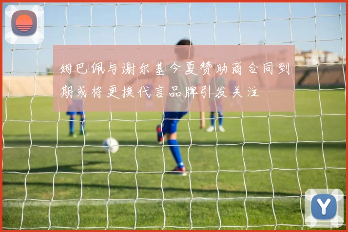 姆巴佩与谢尔基今夏赞助商合同到期或将更换代言品牌引发关注